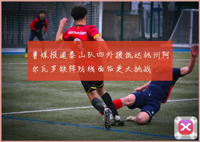 鲁媒报道泰山队四外援抵达杭州阿尔瓦罗缺阵防线面临更大挑战