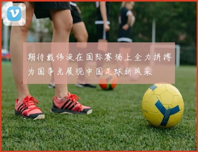 期待戴伟浚在国际赛场上全力拼搏为国争光展现中国足球新风采