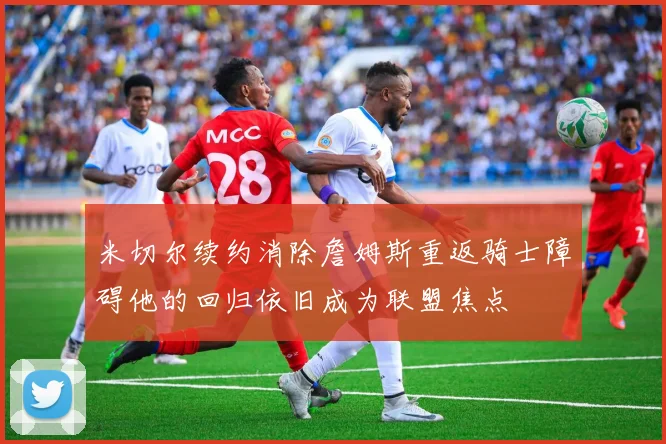 米切尔续约消除詹姆斯重返骑士障碍他的回归依旧成为联盟焦点
