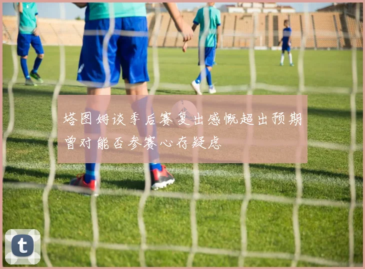 塔图姆谈季后赛复出感慨超出预期曾对能否参赛心存疑虑