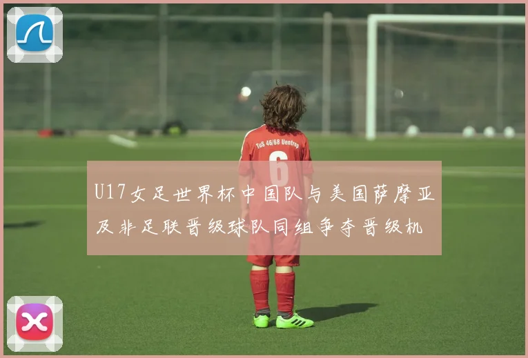 U17女足世界杯中国队与美国萨摩亚及非足联晋级球队同组争夺晋级机会