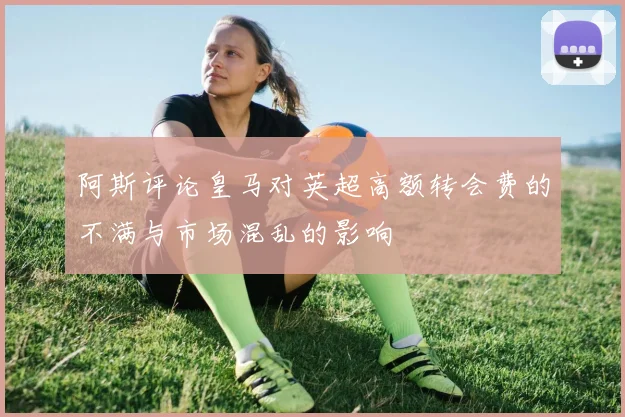 阿斯评论皇马对英超高额转会费的不满与市场混乱的影响