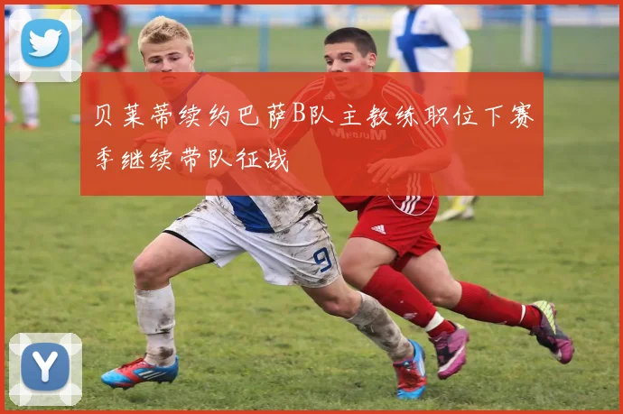贝莱蒂续约巴萨B队主教练职位下赛季继续带队征战