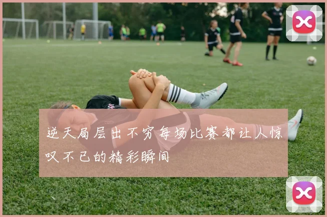 逆天局层出不穷每场比赛都让人惊叹不已的精彩瞬间
