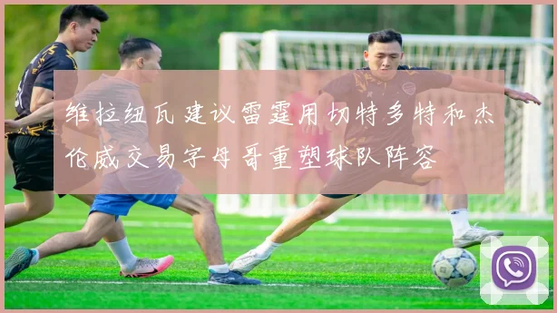 维拉纽瓦建议雷霆用切特多特和杰伦威交易字母哥重塑球队阵容