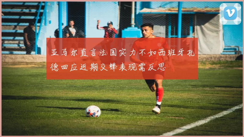 亚马尔直言法国实力不如西班牙孔德回应近期交锋表现需反思