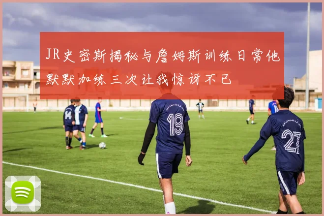 JR史密斯揭秘与詹姆斯训练日常他默默加练三次让我惊讶不已