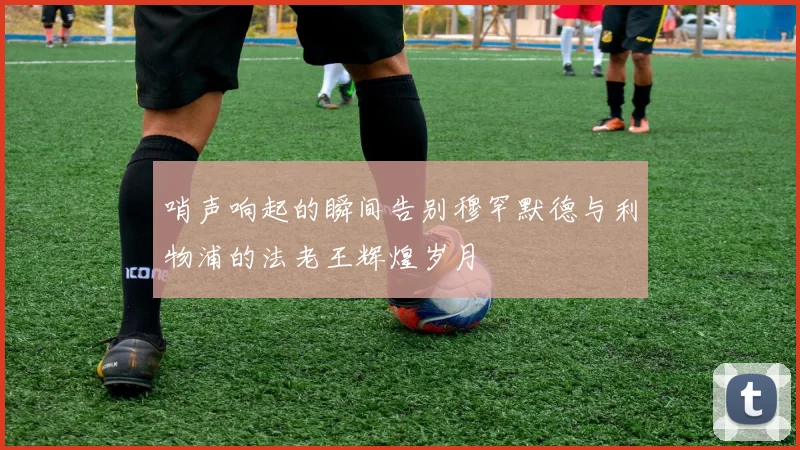 哨声响起的瞬间告别穆罕默德与利物浦的法老王辉煌岁月