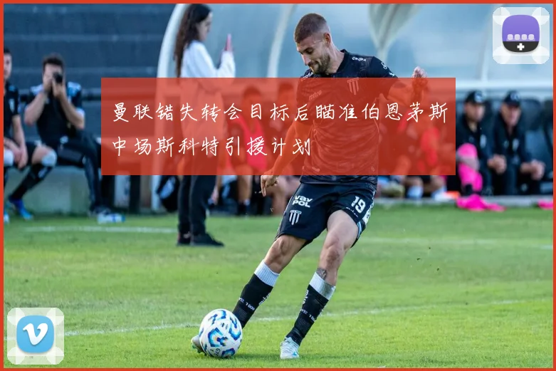 曼联错失转会目标后瞄准伯恩茅斯中场斯科特引援计划