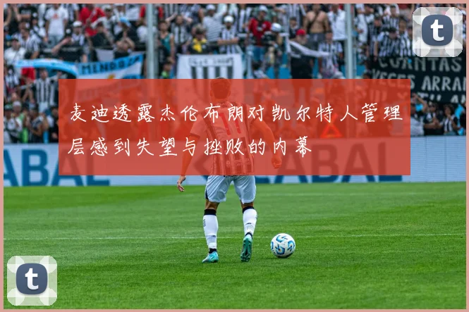 麦迪透露杰伦布朗对凯尔特人管理层感到失望与挫败的内幕