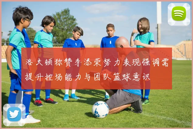洛夫顿称赞李添荣努力表现强调需提升控场能力与团队篮球意识