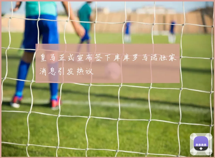 皇马正式宣布签下库库罗马诺独家消息引发热议