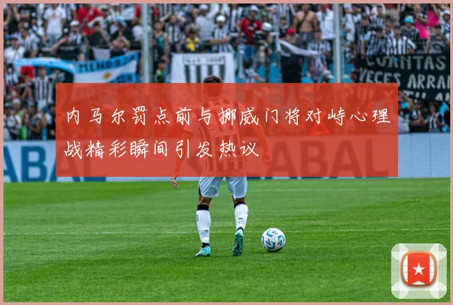 内马尔罚点前与挪威门将对峙心理战精彩瞬间引发热议