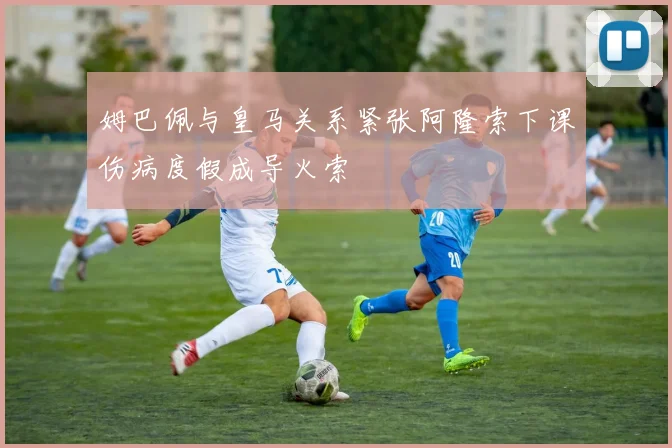 姆巴佩与皇马关系紧张阿隆索下课伤病度假成导火索